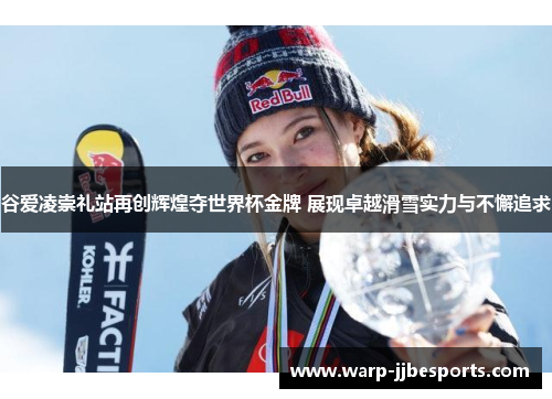 谷爱凌崇礼站再创辉煌夺世界杯金牌 展现卓越滑雪实力与不懈追求