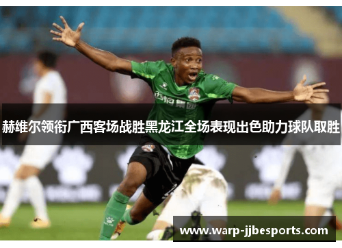 赫维尔领衔广西客场战胜黑龙江全场表现出色助力球队取胜