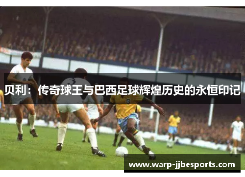 贝利：传奇球王与巴西足球辉煌历史的永恒印记