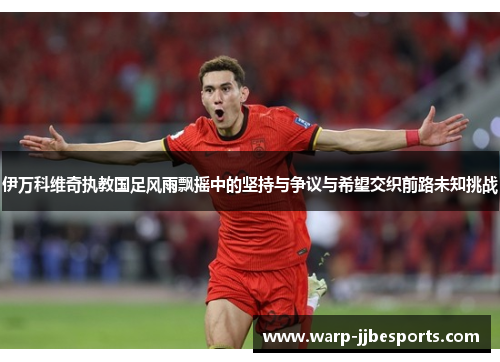 伊万科维奇执教国足风雨飘摇中的坚持与争议与希望交织前路未知挑战
